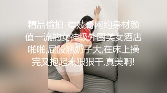 精品偷拍-嫖妓哥网约身材颜值一流的女神级外围美女酒店啪啪,屁股翘奶子大,在床上操完又抱起来狠狠干,真美啊!