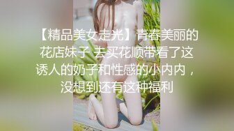 【精品美女走光】青春美丽的花店妹子 去买花顺带看了这诱人的奶子和性感的小内内，没想到还有这种福利