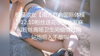 极品欲女【南方联合国际体模】12.10粉丝送花小逼就发麻 和粉丝商场卫生间偷情打炮 站炮后入不敢叫