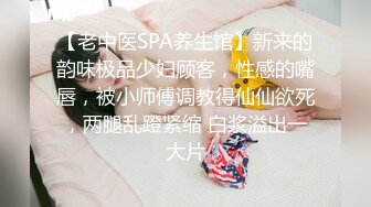 【老中医SPA养生馆】新来的韵味极品少妇顾客，性感的嘴唇，被小师傅调教得仙仙欲死，两腿乱蹬紧缩 白浆溢出一大片