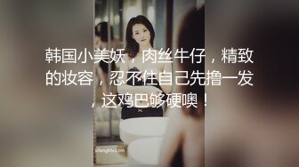 韩国小美妖，肉丝牛仔，精致的妆容，忍不住自己先撸一发，这鸡巴够硬噢！