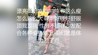 漂亮御姐吃鸡啪啪 你这么瘦怎么这么大 啊啊好硬好舒服顶我顶我 性格不错在沙发配合各种姿势输出 哥们就是体力差了点