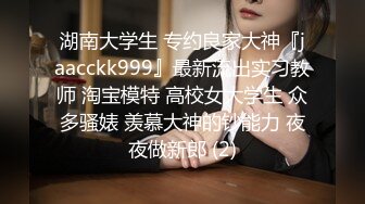 湖南大学生 专约良家大神『jaacckk999』最新流出实习教师 淘宝模特 高校女大学生 众多骚婊 羡慕大神的钞能力 夜夜做新郎 (2)