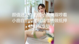 颜值还可以的锥子脸美眉哼着小曲自拍自慰视频借钱做抵押貌似很享受