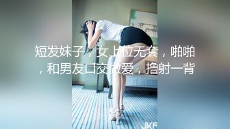 短发妹子，女上位无套，啪啪，和男友口交做爱，撸射一背