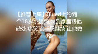 【推荐上集】Blued上约到一个18岁小奶狗,叫到家里帮他破处,疼哭了,不忍继续,让他做攻