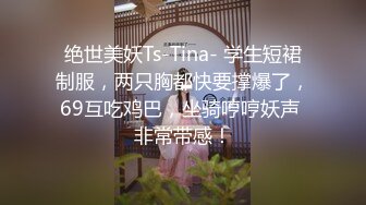 绝世美妖Ts-Tina- 学生短裙制服，两只胸都快要撑爆了，69互吃鸡巴，坐骑哼哼妖声 非常带感！