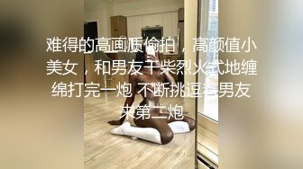 难得的高画质偷拍，高颜值小美女，和男友干柴烈火式地缠绵打完一炮 不断挑逗着男友来第二炮