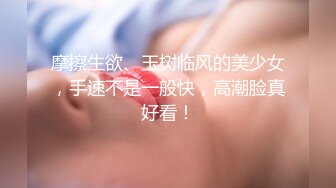 摩擦生欲、玉树临风的美少女，手速不是一般快，高潮脸真好看！