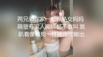 两兄弟在家一起操熟女妈妈 隔壁有家人阿姨都不敢叫 就趴着像母狗一样被连续输出