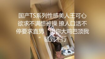 国产TS系列性感美人王可心欲求不满想被操 撩人口活不停要求直男“用你大鸡巴顶我”骚到不行