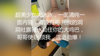 超美少女大冰冰，一面清纯一面内骚，海浪哥哥 用我的洞洞吐露骚水黏住你的大鸡巴，哥哥使劲 顶我，淫语劲爆！