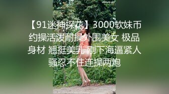 【91迷神探花】3000软妹币约操活泼耐操外围美女 极品身材 翘挺美乳 刚下海逼紧人骚忍不住连操两炮