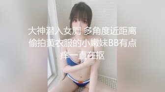 大神潜入女厕 多角度近距离偷拍黄衣服的小嫩妹BB有点痒一直在抠