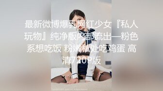 最新微博爆乳网红少女『私人玩物』纯净版内部流出—粉色系想吃饭 粉嫩私处吃鸡蛋 高清720P版