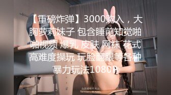 【重磅炸弹】3000购入，大胸萝莉妹子 包含睡前知觉啪啪视频 爆乳 皮肤 网袜 花式高难度操玩 玩脸翻眼等各种暴力玩法1080P