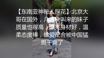 【东南亚神秘人探花】北京大哥在国外，几百块叫来的妹子质量也很高，漂亮身材好，温柔态度棒，做爱配合被中国猛男干爽了