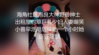 海角社区泡良大神野兽绅士 出租屋约草巨乳少妇人妻嘲笑小兽早泄最后操她一个小时她连连求饶