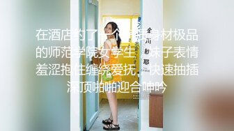 在酒店约了一个气质身材极品的师范学院女学生，妹子表情羞涩抱住缠绕爱抚，快速抽插深顶啪啪迎合呻吟