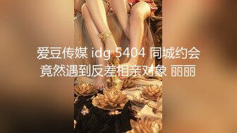 爱豆传媒 idg 5404 同城约会竟然遇到反差相亲对象 丽丽