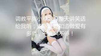 调教平胸小辣妹、整天讲笑话给我听，这下让她知道做爱有多爽，一直叫不停！