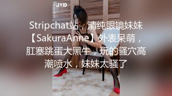 Stripchat站，清纯眼镜妹妹【SakuraAnne】外表呆萌，肛塞跳蛋大黑牛，玩的骚穴高潮喷水，妹妹太骚了