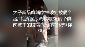 太子新品鲜嫩学生破处被俩个猛1轮流灌尿调教爆操,俩个鲜肉被干的嗷嗷叫受不了爸爸你轻点