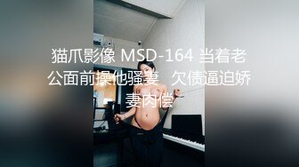 猫爪影像 MSD-164 当着老公面前操他骚妻⭐欠债逼迫娇妻肉偿