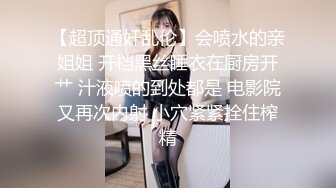 【超顶通奸乱伦】会喷水的亲姐姐 开档黑丝睡衣在厨房开艹 汁液喷的到处都是 电影院又再次内射 小穴紧紧拴住榨精