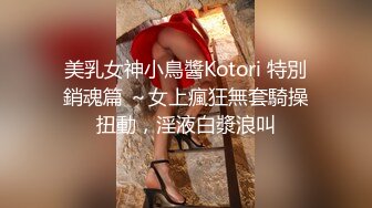 美乳女神小鳥醬Kotori 特別銷魂篇 ～女上瘋狂無套騎操扭動，淫液白漿浪叫