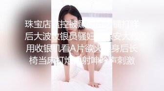 珠宝店监控被黑偸拍店铺打烊后大波收银员骚妇与保安大叔用收银机看A片欲火焚身后长椅当床打炮内射呻吟声刺激