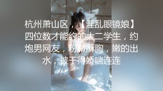 杭州萧山区，【淫乱眼镜娘】四位数才能约的大二学生，约炮男网友，粉嫩酥胸，嫩的出水，被干得娇喘连连