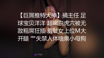 【巨屌推特大神】捅主任 足球宝贝洋洋 超嫩白虎穴被无敌粗屌狂插 羞耻女上位M大开腿 艹失禁人体喷泉小母狗