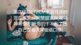 酒店猛插172CM氣質性感的混血美女,伸開雙腿求操,嬌喘呻吟聲不斷,男的干不動了她自己握著大屌繼續口爆!