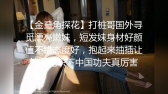 【金三角探花】打桩哥国外寻觅漂亮嫩妹，短发妹身材好颜值不错态度好，抱起来抽插让妹子见识下中国功夫真厉害