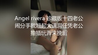 Angel rivera 珍藏版十四老公闹分手我翘起大逼洞任凭老公抽插玩弄来挽留