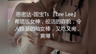 思密达-国宝Ts 『Lee Lee』 希腊版女神，皎洁的容貌，令人垂涎的仙女棒，又吃又肏，爽爆！