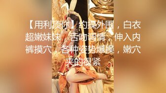 【用利顶你】约操外围，白衣超嫩妹妹，舌吻调情，伸入内裤摸穴，各种姿势爆操，嫩穴夹的很紧