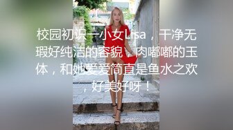 校园初识一小女Lisa，干净无瑕好纯洁的容貌，肉嘟嘟的玉体，和她爱爱简直是鱼水之欢，好美好呀！