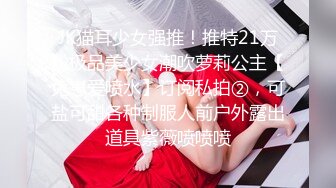 JK猫耳少女强推！推特21万粉极品美少女潮吹萝莉公主【兔崽爱喷水】订阅私拍②，可盐可甜各种制服人前户外露出道具紫薇喷喷喷