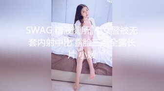 SWAG 精液厕所,,小女警被无套内射中出,露脸三点全露长片 小媛