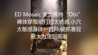 ED Mosaic 美女模特“Obi”裸体穿围裙打扫太诱惑,小穴太敏感身体一直抖,被抓著屁股大力顶到高潮