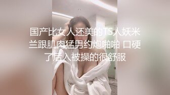 国产比女人还美的TS人妖米兰跟肌肉猛男约炮啪啪 口硬了后入被操的很舒服