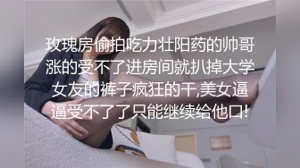 玫瑰房偷拍吃力壮阳药的帅哥涨的受不了进房间就扒掉大学女友的裤子疯狂的干,美女逼逼受不了了只能继续给他口!