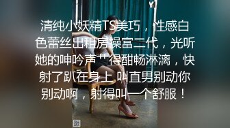 清纯小妖精TS美巧，性感白色蕾丝出租房操富二代，光听她的呻吟声艹得酣畅淋漓，快射了趴在身上 叫直男别动你别动啊，射得叫一个舒服！