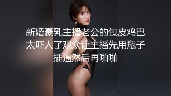 新婚豪乳主播老公的包皮鸡巴太吓人了观众让主播先用瓶子插逼然后再啪啪